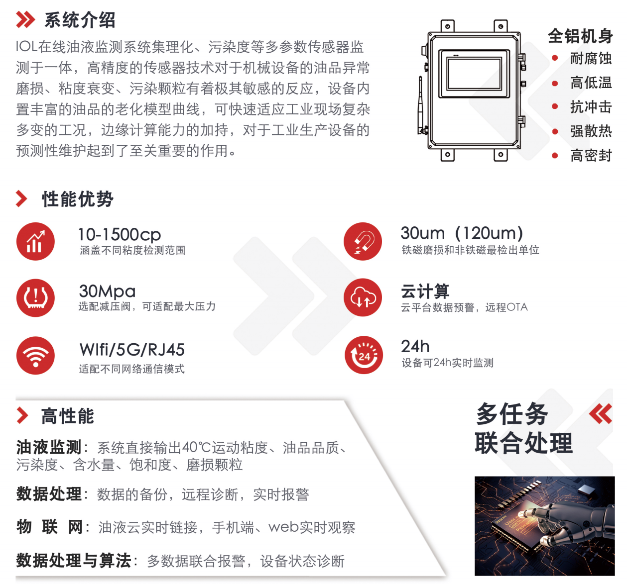 IOL在線油液監(jiān)測系統(tǒng)集理化、污染度等多參數(shù)傳感器監(jiān)測于一體，高精度的傳感器技術(shù)對于機械設(shè)備的油品異常磨損、粘度衰變、污染顆粒有著極其敏感的反應(yīng)，設(shè)備內(nèi)置豐富的油品的老化模型曲線，可快速適應(yīng)工業(yè)現(xiàn)場復(fù)雜多變的工況，邊緣計算能力的加持，對于工業(yè)生產(chǎn)設(shè)備的預(yù)測性維護起到了至關(guān)重要的作用。 應(yīng)用領(lǐng)域：鋼鐵化工液壓齒輪系統(tǒng)、風(fēng)機齒輪箱、盾構(gòu)機刀盤齒輪系統(tǒng)、盾構(gòu)機液壓系統(tǒng)、電力 汽輪機系統(tǒng)、煤炭皮帶機、乳化泵、水泥廠輥壓機、減速機、齒輪箱、港口起重機、抓船機等 適用油品：齒輪油、液壓油、透平油、柴機油、絕緣油
