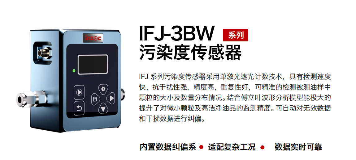 IFJ-3BW系列油液污染度傳感器采用單激光遮光計數技術，具有檢測速度快，抗干擾性強，精度高，重復性好，可精準的檢測被測油樣中顆粒的大小及數量分布情況。結合傅立葉波形分析模型能極大的提升了對微小顆粒及高潔凈油品的監測精度。可自動對無效數據和干擾數據進行糾偏。 行業：鋼鐵冶金/石油化工/能源/電力/水泥建材/大型機械/OEM 集成等 油品：潤滑油/齒輪油/液壓油/透平油/柴機油等