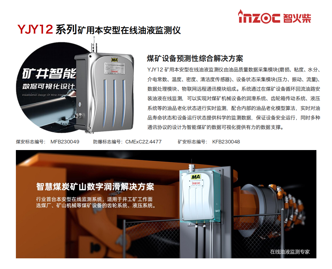 YJY12礦用本安型在線油液監(jiān)測系統(tǒng)由油品質量數(shù)據(jù)采集模塊(磨損、粘度、水分、介電常數(shù)、溫度、密度、清潔度傳感器)、設備狀態(tài)采集模塊(壓力、振動、流量)、數(shù)據(jù)處理模塊、物聯(lián)網遠程通訊模塊組成。系統(tǒng)通過在煤礦設備循環(huán)回流油路安裝油液在線監(jiān)測，可以實現(xiàn)對煤礦機械設備的潤滑系統(tǒng)、齒輪箱傳動系統(tǒng)、液壓系統(tǒng)等的油品老化狀態(tài)進行實時監(jiān)測，配合內部的油品老化模型算法，實時對油品壽命狀態(tài)和設備運行狀態(tài)提供科學的監(jiān)測數(shù)據(jù)，保證設備安全運行，同時多種通訊協(xié)議的設計為智能煤礦的數(shù)據(jù)可視化提供有力的數(shù)據(jù)支撐。