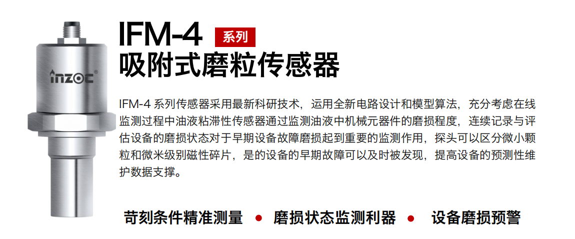 IFM-4系列油液吸附式磨粒傳感器采用最新科研技術，運用全新電路設計和模型算法，充分考慮在線監(jiān)測過程中油液粘滯性傳感器通過監(jiān)測油液中機械元器件的磨損程度，連續(xù)記錄與評估設備的磨損狀態(tài)對于早期設備故障磨損起到重要的監(jiān)測作用，探頭可以區(qū)分微小顆粒和微米級別磁性碎片，是的設備的早期故障可以及時被發(fā)現(xiàn)，提高設備的預測性維護數(shù)據(jù)支撐。 行業(yè)：鋼鐵、石化、盾構、電力、風電、大型設備、OEM 集成等 油品：液壓油、透平油、柴機油、絕緣油、變壓器油等