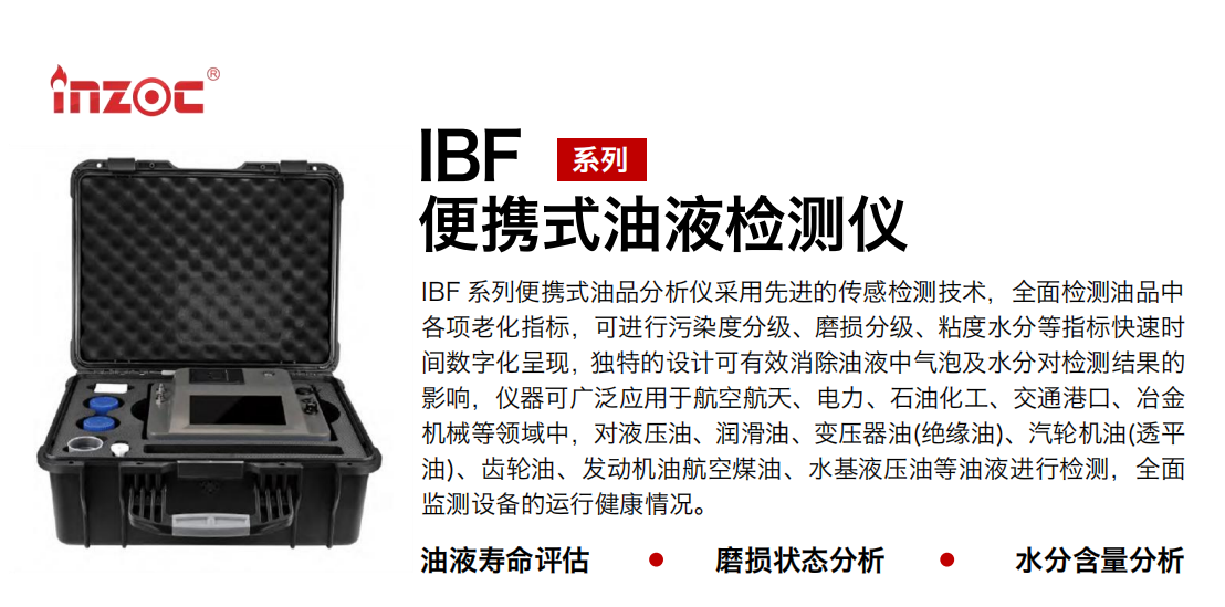 IBF 系列便攜式油品分析儀采用先進(jìn)的傳感檢測技術(shù)，全面檢測油品中各項(xiàng)老化指標(biāo)，可進(jìn)行污染度分級、磨損分級、粘度水分等指標(biāo)快速時間數(shù)字化呈現(xiàn)，獨(dú)特的設(shè)計(jì)可有效消除油液中氣泡及水分對檢測結(jié)果的影響，儀器可廣泛應(yīng)用于航空航天、電力、石油化工、交通港口、冶金機(jī)械等領(lǐng)域中，對液壓油、潤滑油、變壓器油(絕緣油)、汽輪機(jī)油(透平油)、齒輪油、發(fā)動機(jī)油航空煤油、水基液壓油等油液進(jìn)行檢測，全面監(jiān)測設(shè)備的運(yùn)行健康情況。 行業(yè)：鋼鐵、石化、盾構(gòu)、電力、風(fēng)電、大型設(shè)備、實(shí)驗(yàn)室 油品：液壓油、透平油、柴機(jī)油、齒輪油、變壓器油