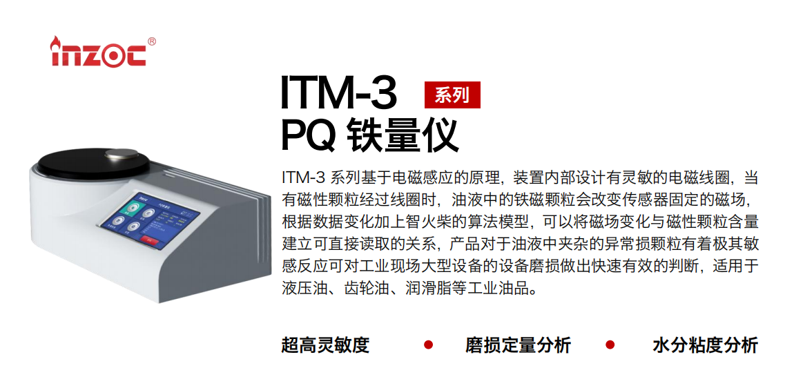 ITM-3系列多功能PQ鐵量儀基于電磁感應(yīng)的原理，裝置內(nèi)部設(shè)計(jì)有靈敏的電磁線圈，當(dāng)有磁性顆粒經(jīng)過線圈時，油液中的鐵磁顆粒會改變傳感器固定的磁場，根據(jù)數(shù)據(jù)變化加上智火柴的算法模型，可以將磁場變化與磁性顆粒含量建立可直接讀取的關(guān)系，產(chǎn)品對于油液中夾雜的異常損顆粒有著極其敏感反應(yīng)可對工業(yè)現(xiàn)場大型設(shè)備的設(shè)備磨損做出快速有效的判斷，適用于液壓油、齒輪油、潤滑脂等工業(yè)油品。 應(yīng)用領(lǐng)域：鋼鐵、石化、盾構(gòu)、電力、風(fēng)電、大型設(shè)備、實(shí)驗(yàn)室 適用油品：液壓油、透平油、柴機(jī)油、齒輪油、變壓器油