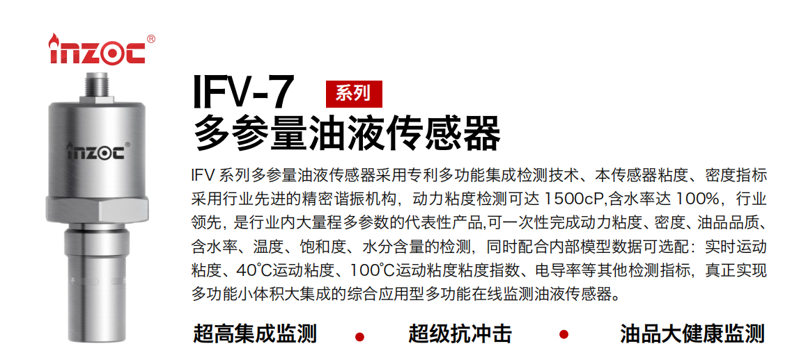 IFV 系列多參量油液傳感器采用專利多功能集成檢測技術、本傳感器粘度、密度指標采用行業先進的精密諧振機構，動力粘度檢測可達 1500cP,含水率達 100%，行業領先，是行業內大量程多參數的代表性產品,可一次性完成動力粘度、密度、油品品質、含水率、溫度、飽和度、水分含量的檢測，同時配合內部模型數據可選配：實時運動粘度、40℃運動粘度、100℃運動粘度粘度指數、電導率等其他檢測指標，真正實現多功能小體積大集成的綜合應用型多功能在線監測油液傳感器。 行業：鋼鐵冶金/石油化工/能源電力/水泥建材/大型機械/地下挖掘等 油品：齒輪油/液壓油/透平油/柴機油/絕緣油等