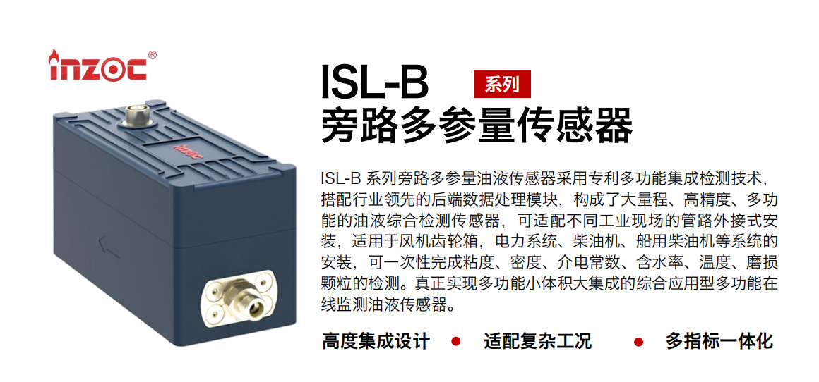 ISL-B 系列旁路多參量油液傳感器采用專利多功能集成檢測技術，搭配行業領先的后端數據處理模塊，構成了大量程、高精度、多功能的油液綜合檢測傳感器，可適配不同工業現場的管路外接式安裝，適用于風機齒輪箱，電力系統、柴油機、船用柴油機等系統的安裝，可一次性完成粘度、密度、介電常數、含水率、溫度、磨損顆粒的檢測。真正實現多功能小體積大集成的綜合應用型多功能在線監測油液傳感器。 行業：鋼鐵、石化、盾構、電力、風電、大型設備、OEM 等 油品：齒輪油、液壓油、透平油、柴機油等