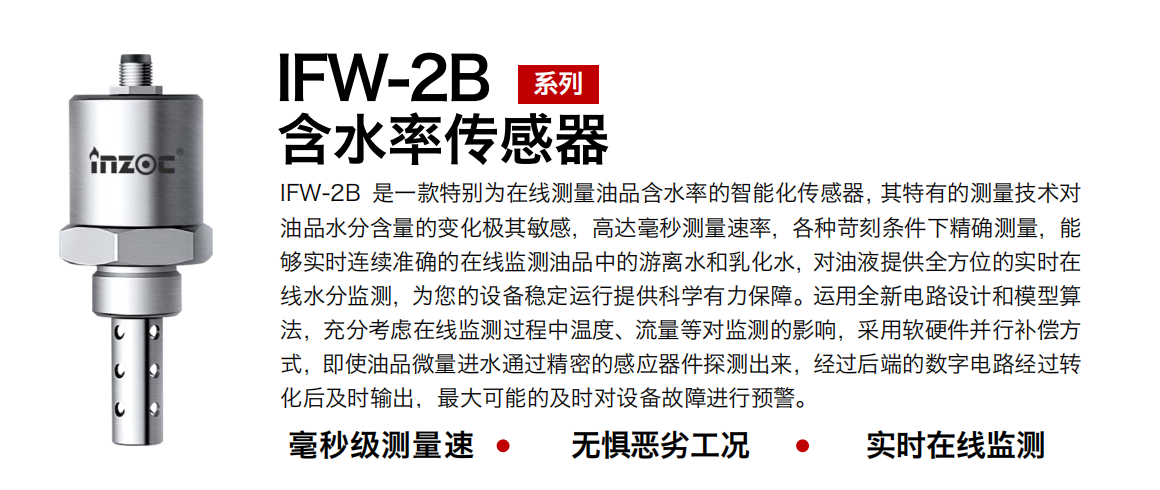 IFW-2B含水率傳感器是一款特別為在線測量油品含水率的智能化傳感器，其特有的測量技術對油品水分含量的變化極其敏感，高達毫秒測量速率，各種苛刻條件下精確測量，能夠實時連續準確的在線監測油品中的游離水和乳化水，對油液提供全方位的實時在線水分監測，為您的設備穩定運行提供科學有力保障。運用全新電路設計和模型算法，充分考慮在線監測過程中溫度、流量等對監測的影響，采用軟硬件并行補償方式，即使油品微量進水通過精密的感應器件探測出來，經過后端的數字電路經過轉化后及時輸出，最大可能的及時對設備故障進行預警。 行業：鋼鐵冶金/石油化工/能源電力/水泥建材/大型機械/煤炭采礦/地下挖掘等 油品：潤滑油/齒輪油/液壓油/透平油/渦輪機油等