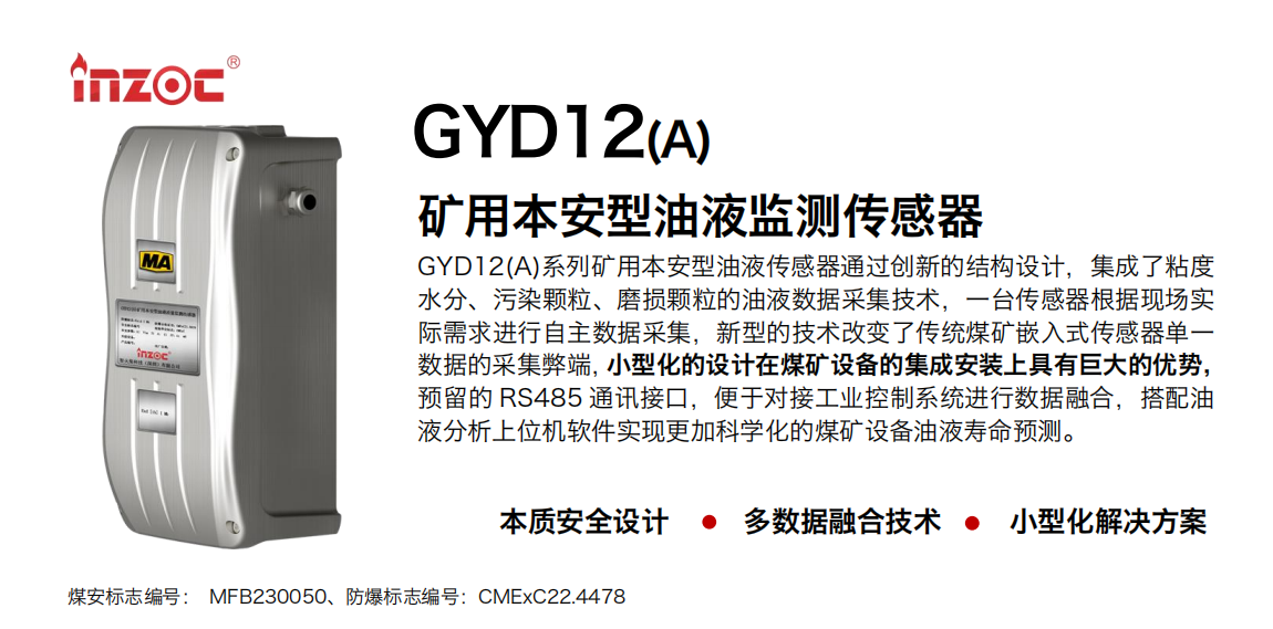 GYD12(A)系列礦用本安型油液傳感器通過(guò)創(chuàng)新的結(jié)構(gòu)設(shè)計(jì)，集成了粘度水分、污染顆粒、磨損顆粒的油液數(shù)據(jù)采集技術(shù)，一臺(tái)傳感器根據(jù)現(xiàn)場(chǎng)實(shí)際需求進(jìn)行自主數(shù)據(jù)采集，新型的技術(shù)改變了傳統(tǒng)煤礦嵌入式傳感器單一數(shù)據(jù)的采集弊端，小型化的設(shè)計(jì)在煤礦設(shè)備的集成安裝上具有巨大的優(yōu)勢(shì)，預(yù)留的 RS485 通訊接口，便于對(duì)接工業(yè)控制系統(tǒng)進(jìn)行數(shù)據(jù)融合，搭配油 液分析上位機(jī)軟件實(shí)現(xiàn)更加科學(xué)化的煤礦設(shè)備油液壽命預(yù)測(cè)。 行業(yè)：采煤機(jī)/掘進(jìn)機(jī)/煤炭皮帶機(jī)/煤炭乳化水泵/減速機(jī)/刮板機(jī)/煤炭特種設(shè)備等 油品：齒輪油/液壓油/透平油/柴機(jī)油/煤炭設(shè)備專(zhuān)用油等