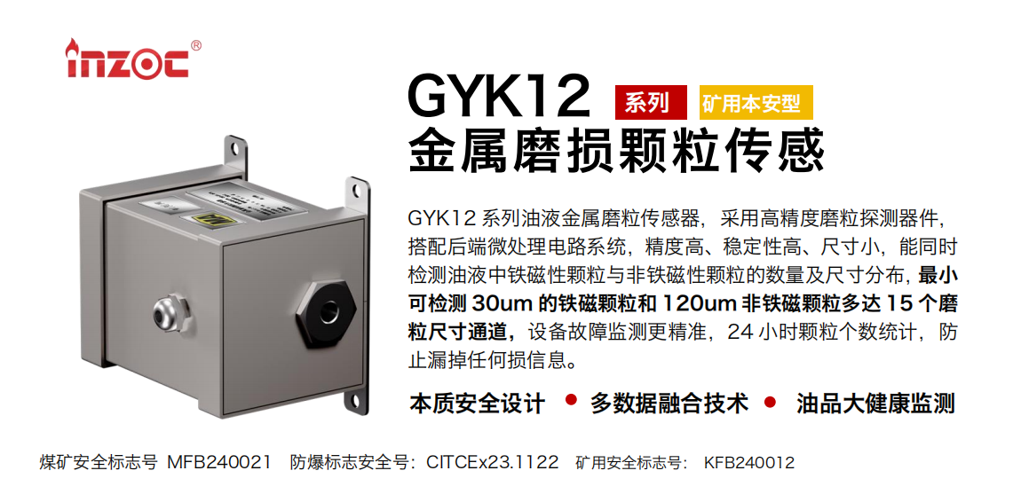 GYK12系列油液金屬磨粒傳感器，采用高精度磨粒探測器件，搭配后端微處理電路系統，精度高、穩定性高、尺寸小，能同時檢測油液中鐵磁性顆粒與非鐵磁性顆粒的數量及尺寸分布，最小可檢測 30um 的鐵磁顆粒和 120um 非鐵磁顆粒多達 15 個磨粒尺寸通道，設備故障監測更精準，24 小時顆粒個數統計，防止漏掉任何損信息。 行業：采煤機/掘進機/煤炭皮帶機/煤炭乳化水泵/減速機/刮板機/煤炭特種設備等 油品：齒輪油/液壓油/透平油/柴機油/煤炭設備專用油等