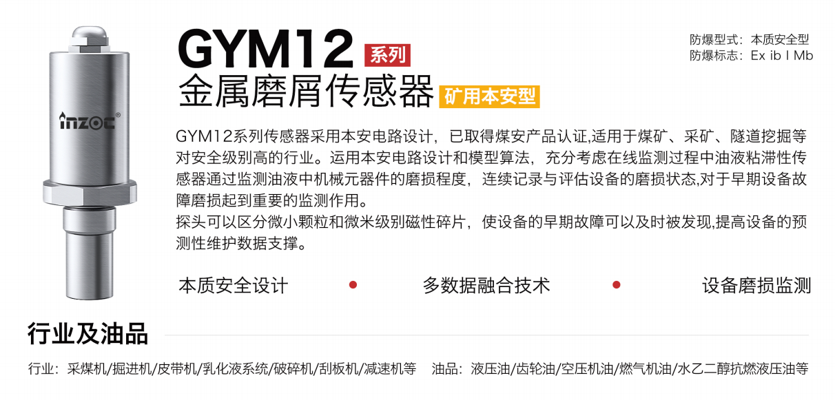 GYM12系列礦用本安型油液金屬磨屑傳感器采用本安電路設(shè)計(jì)，已取得煤安產(chǎn)品認(rèn)證,適用于煤礦、采礦、隧道挖掘等對(duì)安全級(jí)別高的行業(yè)。運(yùn)用本安電路設(shè)計(jì)和模型算法，充分考慮在線監(jiān)測過程中油液粘滯性傳感器通過監(jiān)測油液中機(jī)械元器件的磨損程度，連續(xù)記錄與評(píng)估設(shè)備的磨損狀態(tài),對(duì)于早期設(shè)備故障磨損起到重要的監(jiān)測作用。探頭可以區(qū)分微小顆粒和微米級(jí)別磁性碎片，使設(shè)備的早期故障可以及時(shí)被發(fā)現(xiàn),提高設(shè)備的預(yù)測性維護(hù)數(shù)據(jù)支撐。