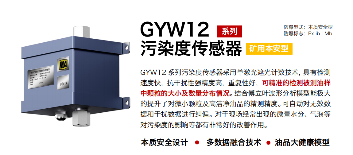 GYW12 系列礦用本安型油液污染度傳感器采用單激光遮光計(jì)數(shù)技術(shù)，具有檢測速度快，抗干擾性強(qiáng)精度高，重復(fù)性好，可精準(zhǔn)的檢測被測油樣中顆粒的大小及數(shù)量分布情況。結(jié)合傅立葉波形分析模型能極大的提升了對微小顆粒及高潔凈油品的精測精度?？勺詣訉o效數(shù)據(jù)和干擾數(shù)據(jù)進(jìn)行糾偏。對于現(xiàn)場經(jīng)常出現(xiàn)的微量水分、氣泡等對污染度的影響等都有非常好的改善作用。 行業(yè)：轉(zhuǎn)載機(jī)、刮板機(jī)、采煤機(jī)、破碎機(jī)、皮帶機(jī)、盾構(gòu)機(jī)、大型設(shè)備等 油品：液壓油、齒輪油、空壓機(jī)油、燃?xì)鈾C(jī)油等