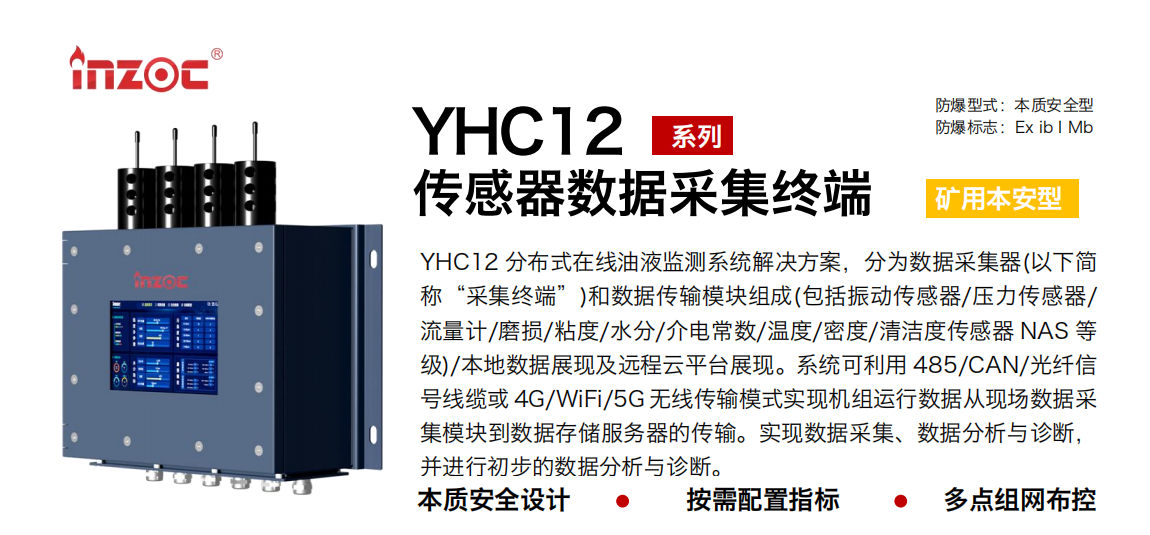 YHC12 分布式在線油液監測系統解決方案，分為數據采集器(以下簡稱“采集終端”)和數據傳輸模塊組成(包括振動傳感器/壓力傳感器/流量計/磨損/粘度/水分/介電常數/溫度/密度/清潔度傳感器 NAS 等級)/本地數據展現及遠程云平臺展現。系統可利用 485/CAN/光纖信號線纜或 4G/WiFi/5G 無線傳輸模式實現機組運行數據從現場數據采集模塊到數據存儲服務器的傳輸。實現數據采集、數據分析與診斷，并進行初步的數據分析與診斷。 行業：采煤機/掘進機/皮帶機/乳化液系統/破碎機/刮板機/減速機等 油品：液壓油/齒輪油/空壓機油/燃氣機油/水乙二醇抗燃液壓油等